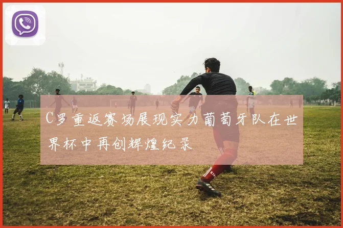 C罗重返赛场展现实力葡萄牙队在世界杯中再创辉煌纪录