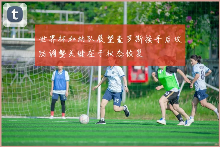 世界杯加纳队展望奎罗斯接手后攻防调整关键在于状态恢复