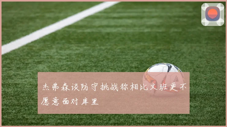 杰弗森谈防守挑战称相比文班更不愿意面对库里