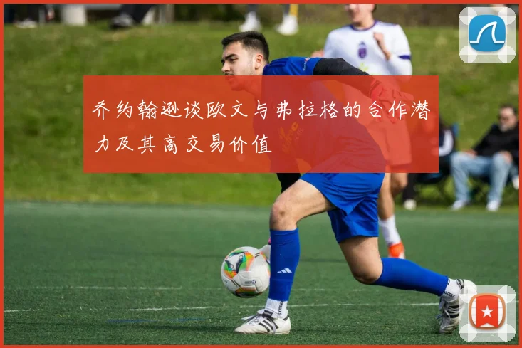 乔约翰逊谈欧文与弗拉格的合作潜力及其高交易价值