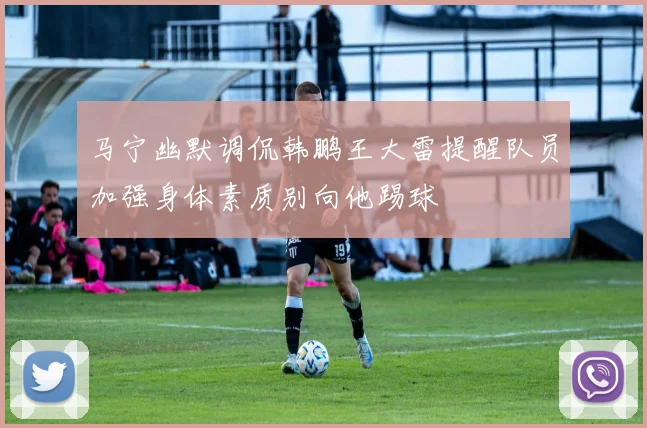 马宁幽默调侃韩鹏王大雷提醒队员加强身体素质别向他踢球