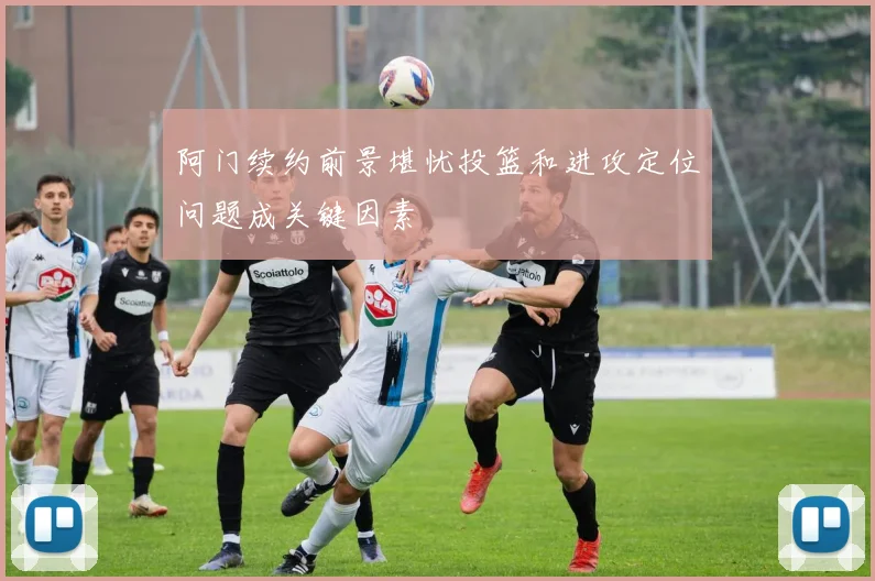 阿门续约前景堪忧投篮和进攻定位问题成关键因素