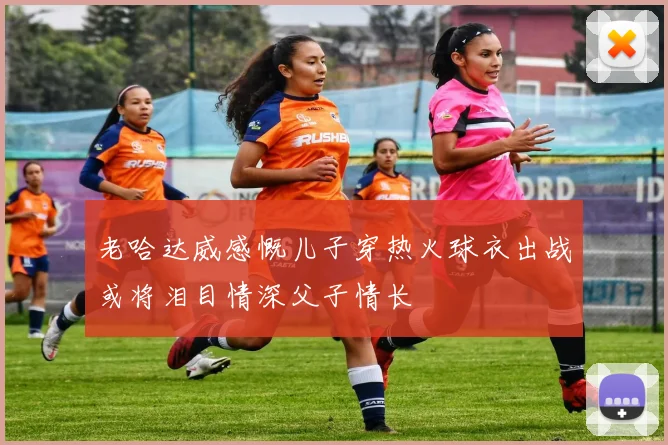 老哈达威感慨儿子穿热火球衣出战或将泪目情深父子情长