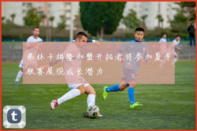 弗林卡梅隆加盟开拓者将参加夏季联赛展现成长潜力