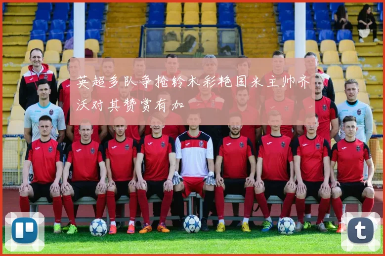 英超多队争抢铃木彩艳国米主帅齐沃对其赞赏有加