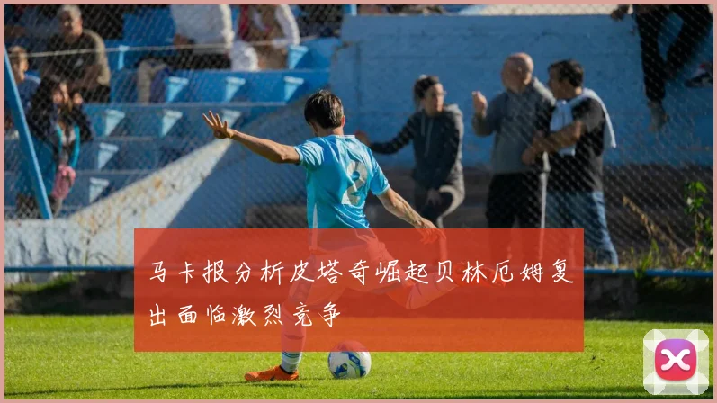 马卡报分析皮塔奇崛起贝林厄姆复出面临激烈竞争