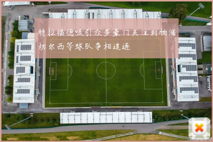 特拉福德吸引众多豪门关注利物浦切尔西等球队争相追逐