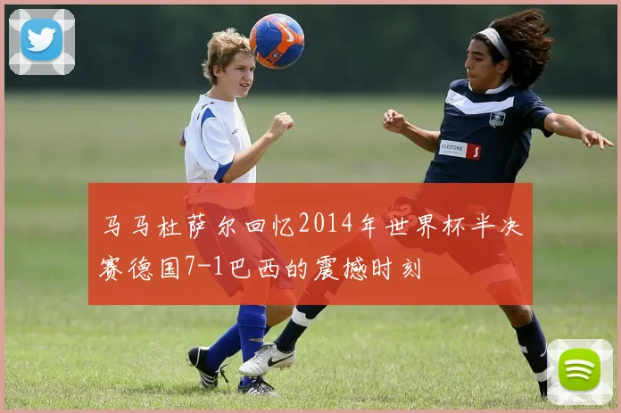 马马杜萨尔回忆2014年世界杯半决赛德国7-1巴西的震撼时刻