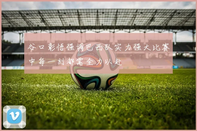 谷口彰悟强调巴西队实力强大比赛中每一刻都需全力以赴