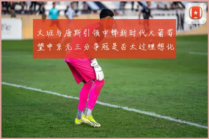 文班与唐斯引领中锋新时代火箭寄望申京无三分争冠是否太过理想化
