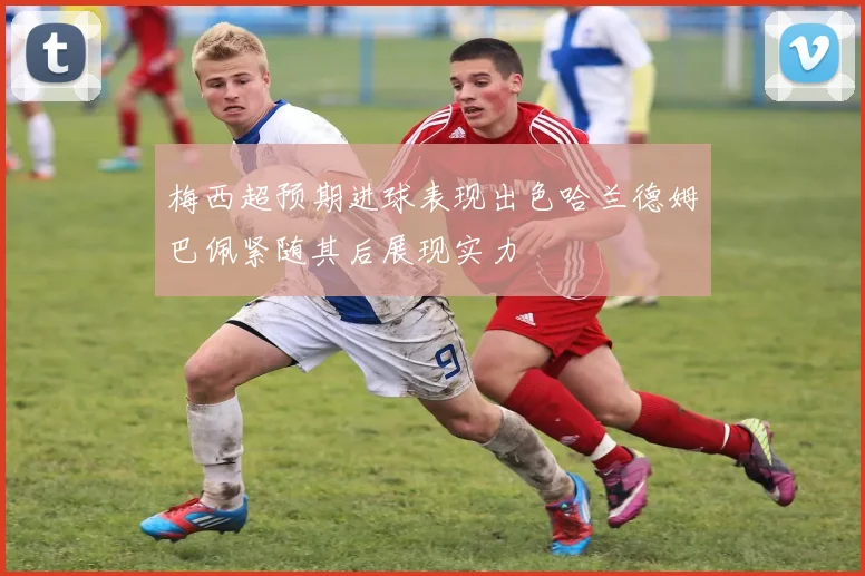 梅西超预期进球表现出色哈兰德姆巴佩紧随其后展现实力