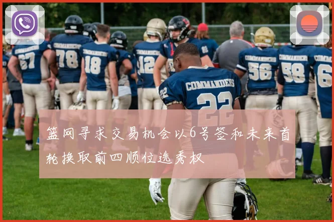 篮网寻求交易机会以6号签和未来首轮换取前四顺位选秀权