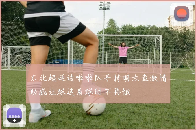 东北超延边啦啦队手持明太鱼激情助威让球迷看球时不再饿