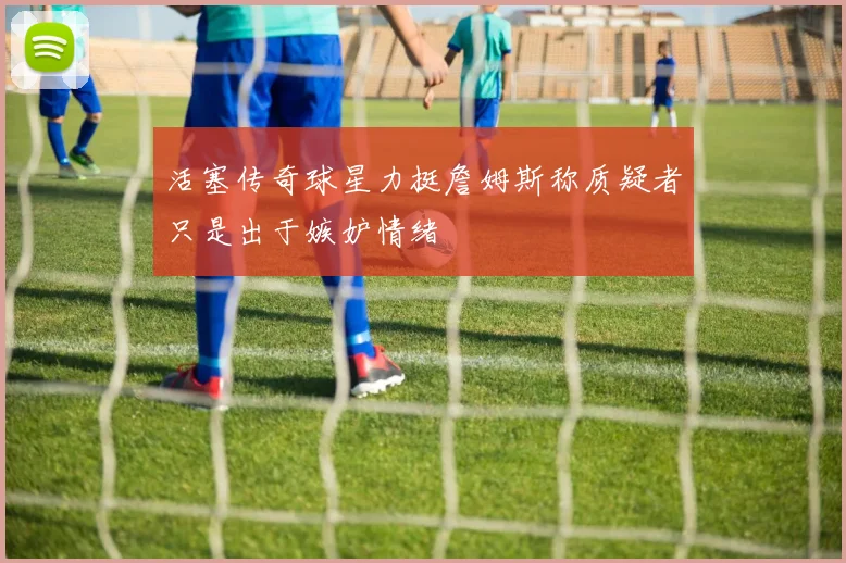 活塞传奇球星力挺詹姆斯称质疑者只是出于嫉妒情绪