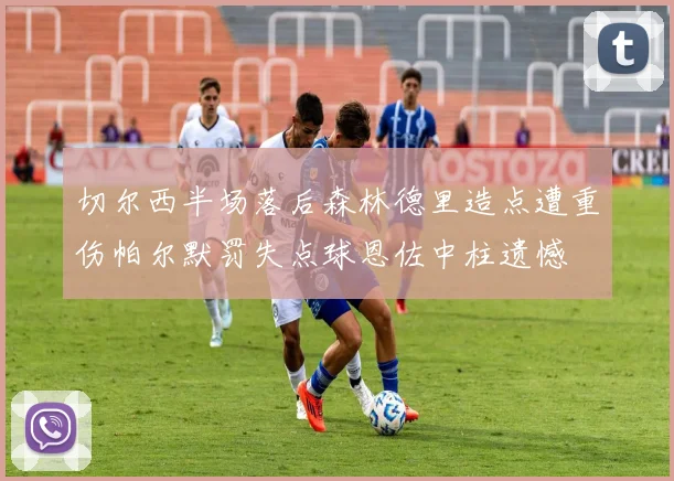 切尔西半场落后森林德里造点遭重伤帕尔默罚失点球恩佐中柱遗憾