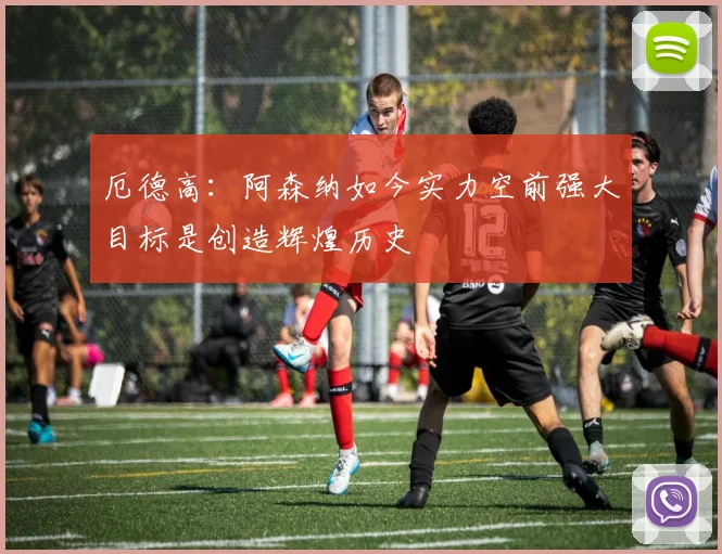 厄德高：阿森纳如今实力空前强大目标是创造辉煌历史